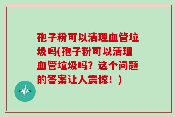 孢子粉可以清理垃圾吗(孢子粉可以清理垃圾吗?这个问题的答案让人震惊!) 孢子粉可以清理垃圾吗(孢子粉可以清理垃圾吗?这个问题的答案让人震惊!)