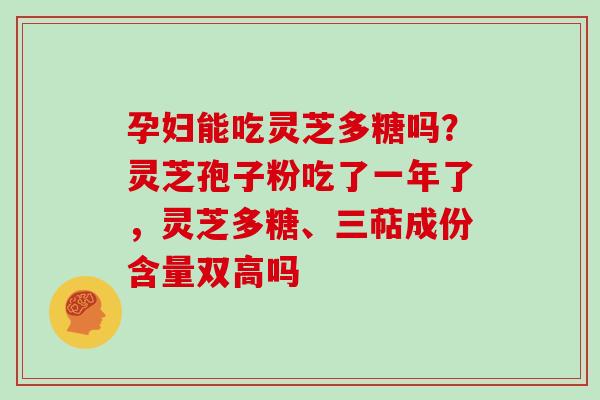 孕妇能吃灵芝多糖吗?灵芝孢子粉吃了一年了,灵芝多糖、三萜成份含量双高吗 孕妇能吃灵芝多糖吗?灵芝孢子粉吃了一年了,灵芝多糖、三萜成份含量双高吗