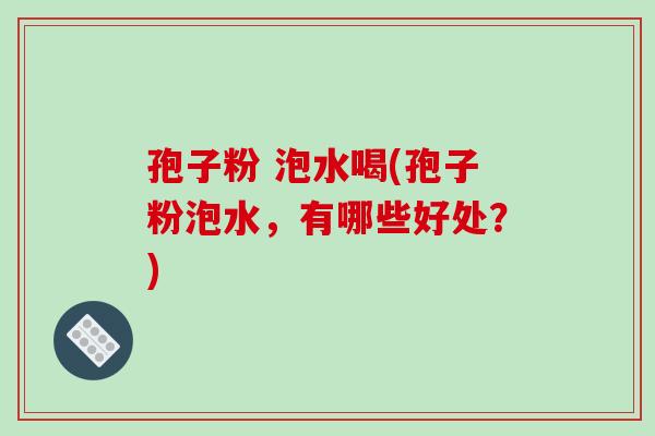 孢子粉 泡水喝(孢子粉泡水,有哪些好处?) 孢子粉 泡水喝(孢子粉泡水,有哪些好处?)