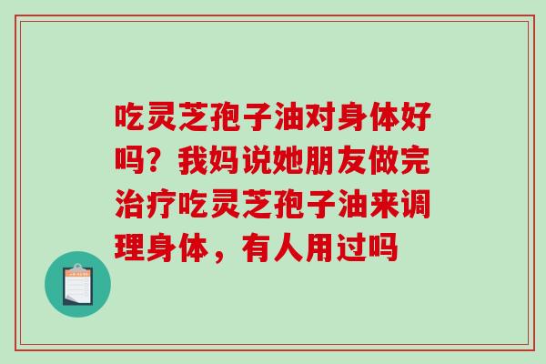 吃灵芝孢子油对身体好吗?我妈说她朋友做完吃灵芝孢子油来调理身体,有人用过吗 吃灵芝孢子油对身体好吗?我妈说她朋友做完吃灵芝孢子油来调理身体,有人用过吗