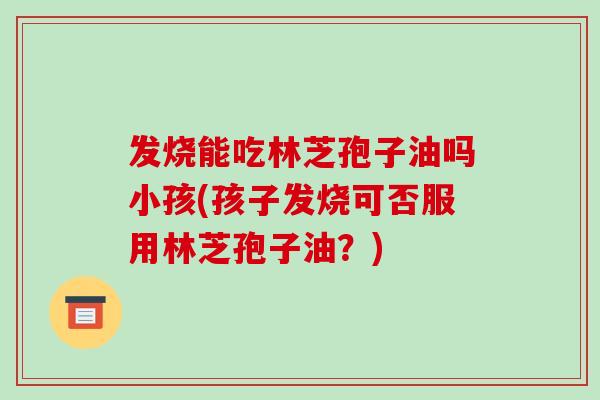 发烧能吃林芝孢子油吗小孩(孩子发烧可否服用林芝孢子油?) 发烧能吃林芝孢子油吗小孩(孩子发烧可否服用林芝孢子油?)