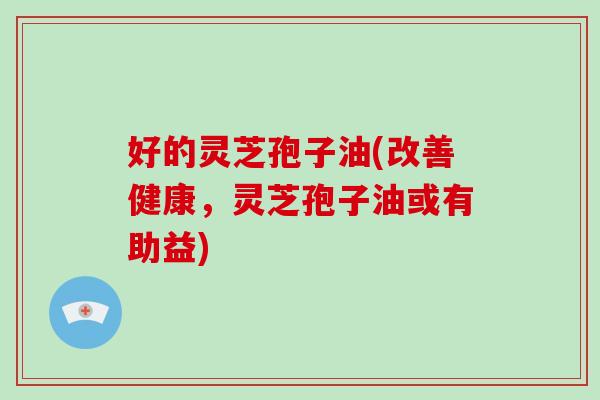 好的灵芝孢子油(改善健康,灵芝孢子油或有助益) 好的灵芝孢子油(改善健康,灵芝孢子油或有助益)