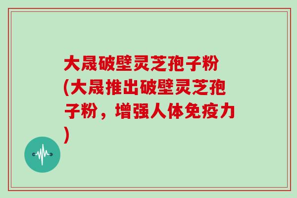 大晟破壁灵芝孢子粉 (大晟推出破壁灵芝孢子粉，增强人体免疫力)