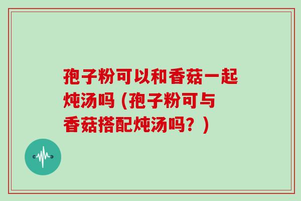 孢子粉可以和香菇一起炖汤吗 (孢子粉可与香菇搭配炖汤吗？)