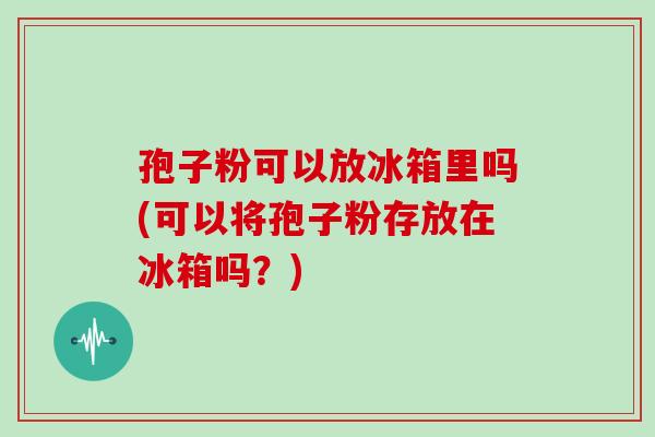孢子粉可以放冰箱里吗(可以将孢子粉存放在冰箱吗?) 孢子粉可以放冰箱里吗(可以将孢子粉存放在冰箱吗?)
