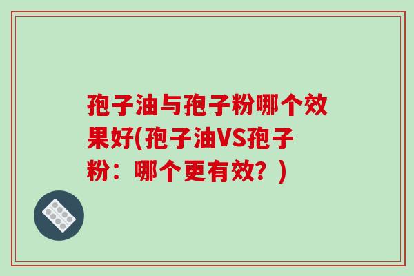 孢子油与孢子粉哪个效果好(孢子油VS孢子粉：哪个更有效？)