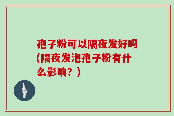 孢子粉可以隔夜发好吗(隔夜发泡孢子粉有什么影响?) 孢子粉可以隔夜发好吗(隔夜发泡孢子粉有什么影响?)