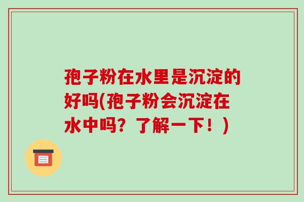 孢子粉在水里是沉淀的好吗(孢子粉会沉淀在水中吗?了解一下!) 孢子粉在水里是沉淀的好吗(孢子粉会沉淀在水中吗?了解一下!)