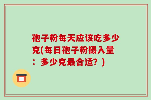孢子粉每天应该吃多少克(每日孢子粉摄入量:多少克合适?) 孢子粉每天应该吃多少克(每日孢子粉摄入量:多少克合适?)