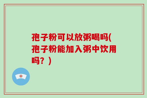 孢子粉可以放粥喝吗(孢子粉能加入粥中饮用吗?) 孢子粉可以放粥喝吗(孢子粉能加入粥中饮用吗?)