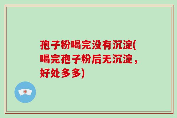 孢子粉喝完没有沉淀(喝完孢子粉后无沉淀,好处多多) 孢子粉喝完没有沉淀(喝完孢子粉后无沉淀,好处多多)