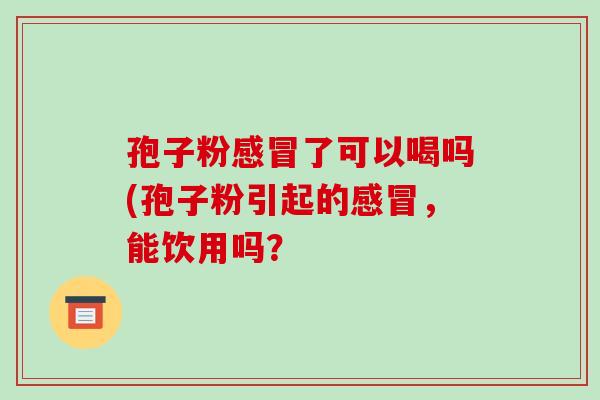 孢子粉了可以喝吗(孢子粉引起的,能饮用吗? 孢子粉了可以喝吗(孢子粉引起的,能饮用吗?