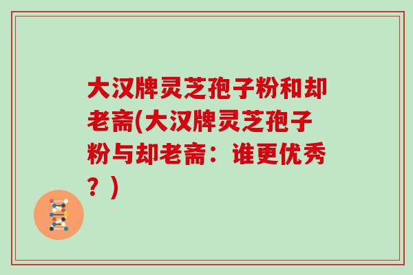 大汉牌灵芝孢子粉和却老斋(大汉牌灵芝孢子粉与却老斋:谁更优秀?) 大汉牌灵芝孢子粉和却老斋(大汉牌灵芝孢子粉与却老斋:谁更优秀?)