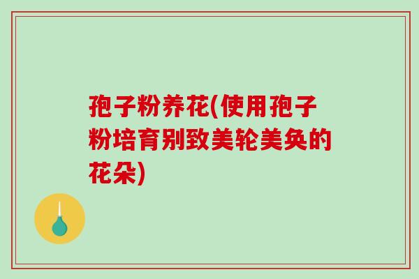 孢子粉养花(使用孢子粉培育别致美轮美奂的花朵) 孢子粉养花(使用孢子粉培育别致美轮美奂的花朵)
