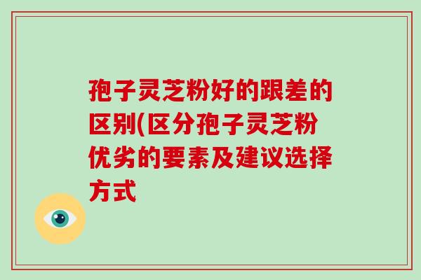 孢子灵芝粉好的跟差的区别(区分孢子灵芝粉优劣的要素及建议选择方式 孢子灵芝粉好的跟差的区别(区分孢子灵芝粉优劣的要素及建议选择方式