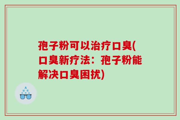孢子粉可以口臭(口臭新疗法:孢子粉能解决口臭困扰) 孢子粉可以口臭(口臭新疗法:孢子粉能解决口臭困扰)