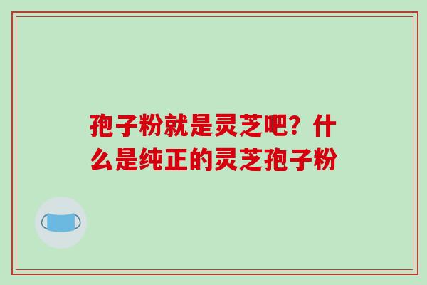 孢子粉就是灵芝吧?什么是纯正的灵芝孢子粉 孢子粉就是灵芝吧?什么是纯正的灵芝孢子粉