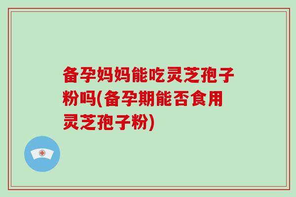 备孕妈妈能吃灵芝孢子粉吗(备孕期能否食用灵芝孢子粉) 备孕妈妈能吃灵芝孢子粉吗(备孕期能否食用灵芝孢子粉)