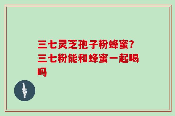 三七灵芝孢子粉蜂蜜?三七粉能和蜂蜜一起喝吗 三七灵芝孢子粉蜂蜜?三七粉能和蜂蜜一起喝吗