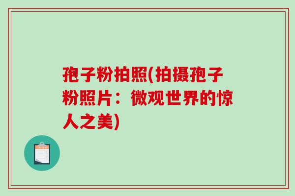 孢子粉拍照(拍摄孢子粉照片:微观世界的惊人之美) 孢子粉拍照(拍摄孢子粉照片:微观世界的惊人之美)