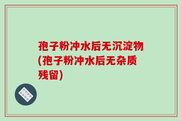 孢子粉冲水后无沉淀物(孢子粉冲水后无杂质残留) 孢子粉冲水后无沉淀物(孢子粉冲水后无杂质残留)