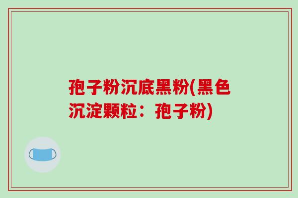 孢子粉沉底黑粉(黑色沉淀颗粒:孢子粉) 孢子粉沉底黑粉(黑色沉淀颗粒:孢子粉)