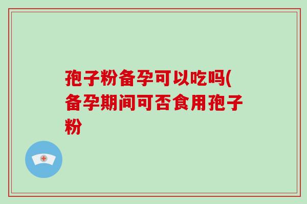 孢子粉备孕可以吃吗(备孕期间可否食用孢子粉