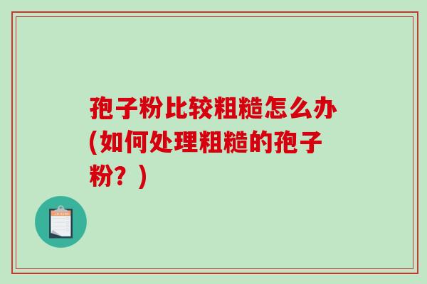 孢子粉比较粗糙怎么办(如何处理粗糙的孢子粉？)