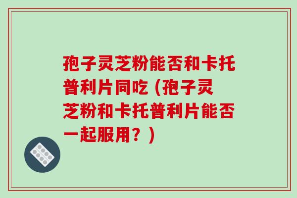 孢子灵芝粉能否和卡托普利片同吃 (孢子灵芝粉和卡托普利片能否一起服用？)