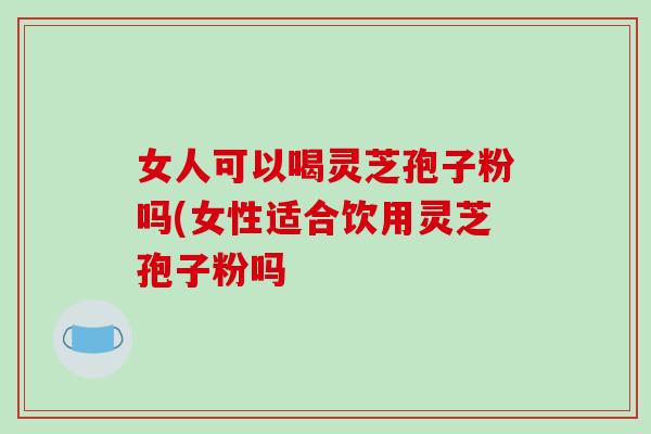 女人可以喝灵芝孢子粉吗(女性适合饮用灵芝孢子粉吗 女人可以喝灵芝孢子粉吗(女性适合饮用灵芝孢子粉吗