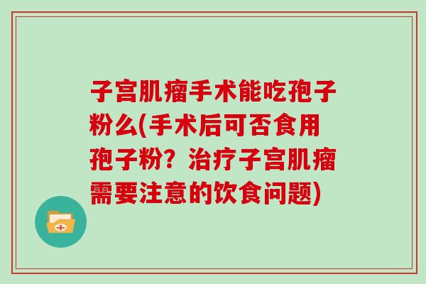 子宫手术能吃孢子粉么(手术后可否食用孢子粉？子宫需要注意的饮食问题)