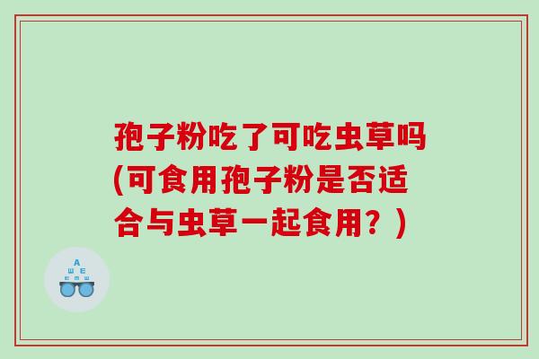 孢子粉吃了可吃虫草吗(可食用孢子粉是否适合与虫草一起食用？)