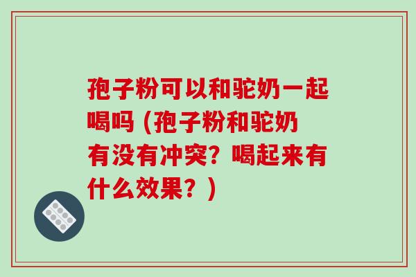 孢子粉可以和驼奶一起喝吗 (孢子粉和驼奶有没有冲突?喝起来有什么效果?) 孢子粉可以和驼奶一起喝吗 (孢子粉和驼奶有没有冲突?喝起来有什么效果?)