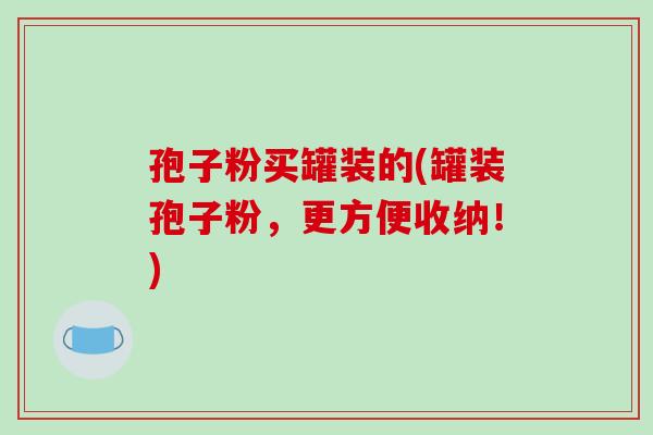 孢子粉买罐装的(罐装孢子粉,更方便收纳!) 孢子粉买罐装的(罐装孢子粉,更方便收纳!)