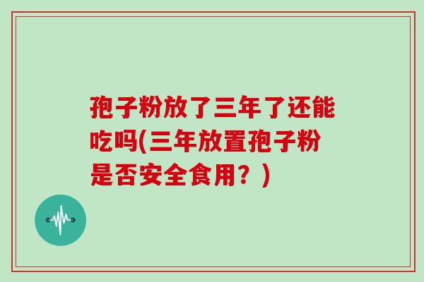 孢子粉放了三年了还能吃吗(三年放置孢子粉是否安全食用?) 孢子粉放了三年了还能吃吗(三年放置孢子粉是否安全食用?)