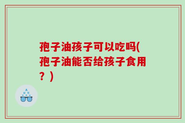 孢子油孩子可以吃吗(孢子油能否给孩子食用?) 孢子油孩子可以吃吗(孢子油能否给孩子食用?)