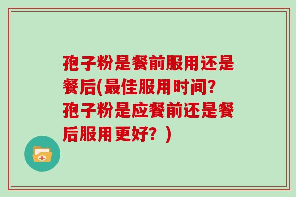 孢子粉是餐前服用还是餐后(佳服用时间?孢子粉是应餐前还是餐后服用更好?) 孢子粉是餐前服用还是餐后(佳服用时间?孢子粉是应餐前还是餐后服用更好?)