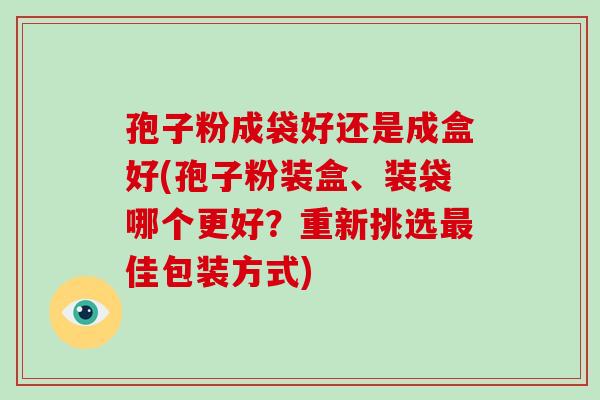 孢子粉成袋好还是成盒好(孢子粉装盒、装袋哪个更好？重新挑选佳包装方式)