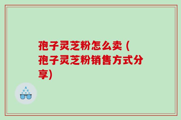 孢子灵芝粉怎么卖 (孢子灵芝粉销售方式分享)