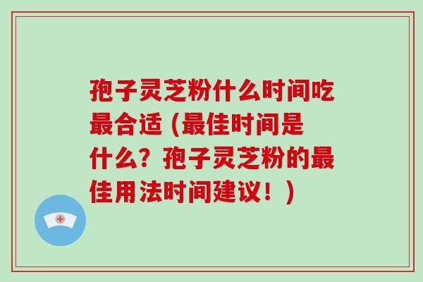 孢子灵芝粉什么时间吃合适 (佳时间是什么？孢子灵芝粉的佳用法时间建议！)