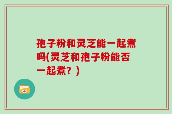 孢子粉和灵芝能一起煮吗(灵芝和孢子粉能否一起煮?) 孢子粉和灵芝能一起煮吗(灵芝和孢子粉能否一起煮?)