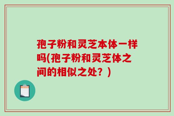 孢子粉和灵芝本体一样吗(孢子粉和灵芝体之间的相似之处?) 孢子粉和灵芝本体一样吗(孢子粉和灵芝体之间的相似之处?)