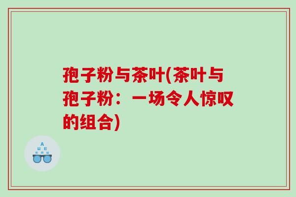 孢子粉与茶叶(茶叶与孢子粉：一场令人惊叹的组合)
