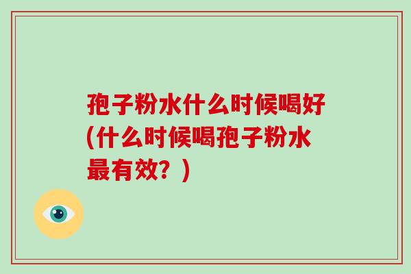 孢子粉水什么时候喝好(什么时候喝孢子粉水有效？)
