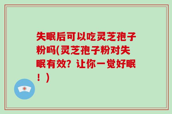 后可以吃灵芝孢子粉吗(灵芝孢子粉对有效？让你一觉好眠！)