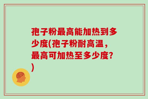 孢子粉高能加热到多少度(孢子粉耐高温,高可加热至多少度?) 孢子粉高能加热到多少度(孢子粉耐高温,高可加热至多少度?)