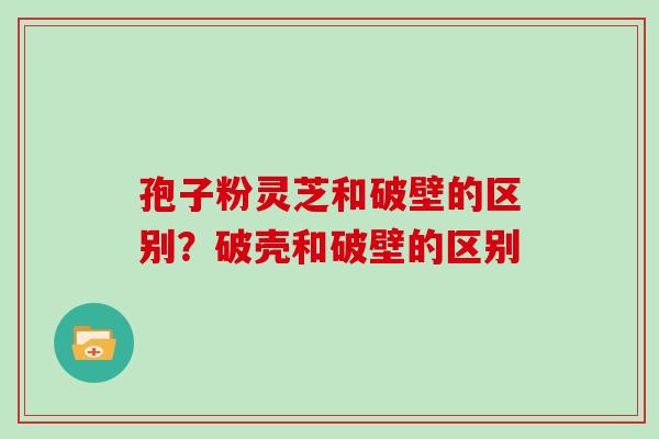孢子粉灵芝和破壁的区别？破壳和破壁的区别