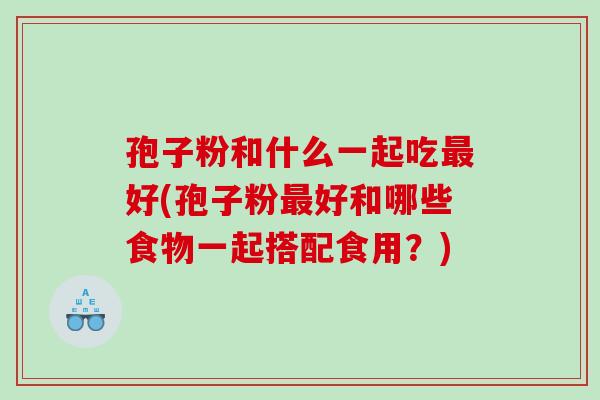 孢子粉和什么一起吃好(孢子粉好和哪些食物一起搭配食用？)