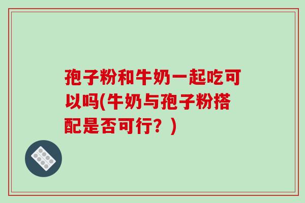 孢子粉和牛奶一起吃可以吗(牛奶与孢子粉搭配是否可行?) 孢子粉和牛奶一起吃可以吗(牛奶与孢子粉搭配是否可行?)