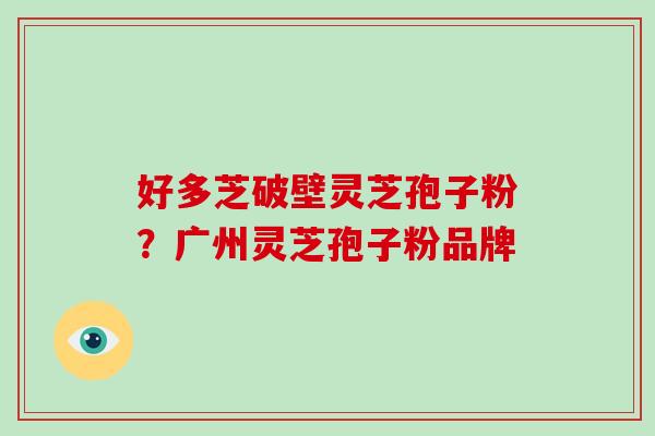 好多芝破壁灵芝孢子粉?广州灵芝孢子粉品牌 好多芝破壁灵芝孢子粉?广州灵芝孢子粉品牌